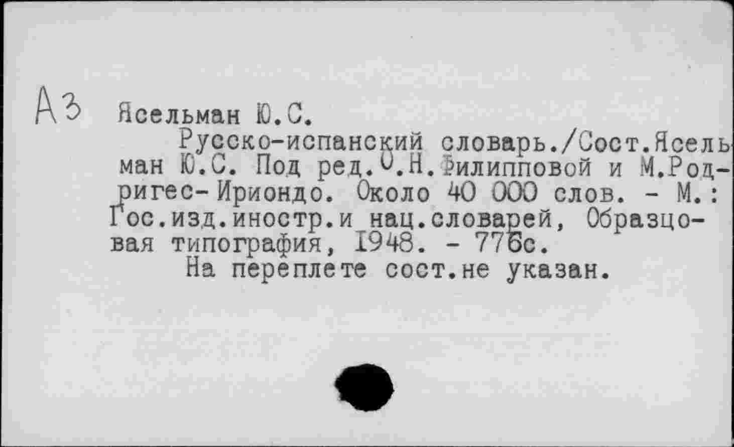 ﻿Къ
Ясельман Ю.С.
Русско-испанский словарь./Сост.Ясель ман Ю.С. Под ред.О.Я.Филипповой и М.Родригес- Ириондо. Около 40 000 слов. - М.: Гос.изд.иностр.и нац.словарей, Образцовая типография, 1948. - 77ос.
На переплете сост.не указан.